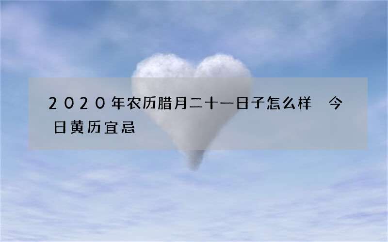 2020年农历腊月二十一日子怎么样 今日黄历宜忌